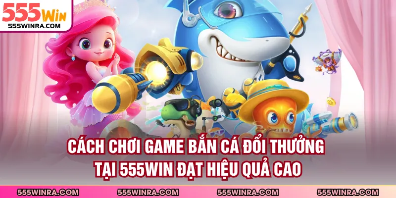 Cách chơi game bắn cá đổi thưởng tại 555WIN đạt hiệu quả cao